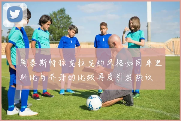 阿泰斯特称克拉克的风格如同库里科比与乔丹的比较再度引发热议